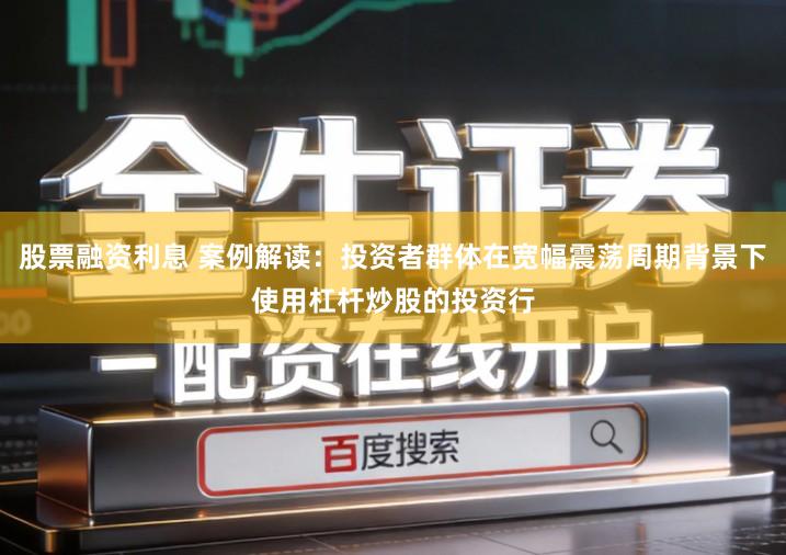 股票融资利息 案例解读：投资者群体在宽幅震荡周期背景下使用杠杆炒股的投资行