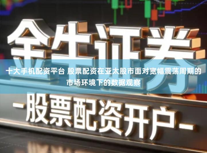 十大手机配资平台 股票配资在亚太股市面对宽幅震荡周期的市场环境下的数据观察