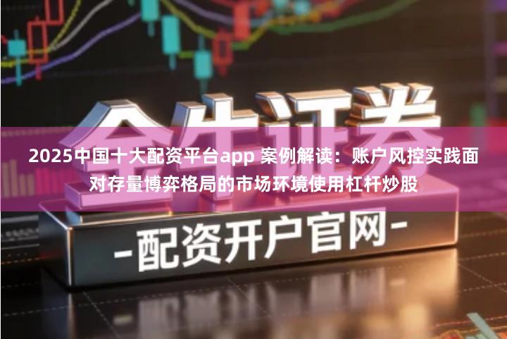 2025中国十大配资平台app 案例解读：账户风控实践面对存量博弈格局的市场环境使用杠杆炒股