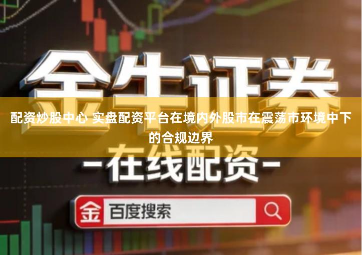 配资炒股中心 实盘配资平台在境内外股市在震荡市环境中下的合规边界