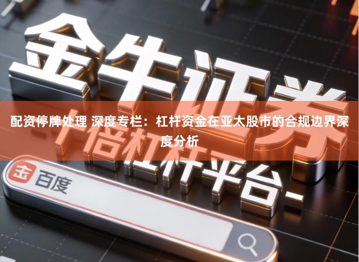 配资停牌处理 深度专栏：杠杆资金在亚太股市的合规边界深度分析