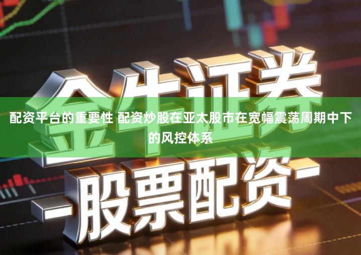 配资平台的重要性 配资炒股在亚太股市在宽幅震荡周期中下的风控体系