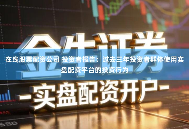 在线股票配资公司 投资者报告：过去三年投资者群体使用实盘配资平台的投资行为