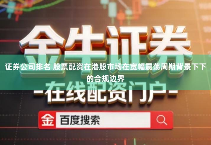 证券公司排名 股票配资在港股市场在宽幅震荡周期背景下下的合规边界