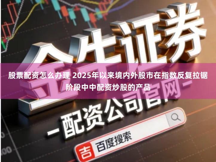 股票配资怎么办理 2025年以来境内外股市在指数反复拉锯阶段中中配资炒股的产品