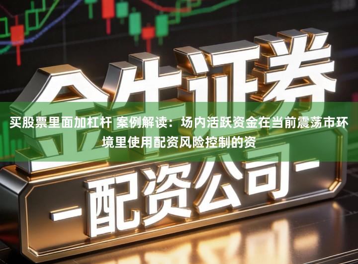 买股票里面加杠杆 案例解读：场内活跃资金在当前震荡市环境里使用配资风险控制的资