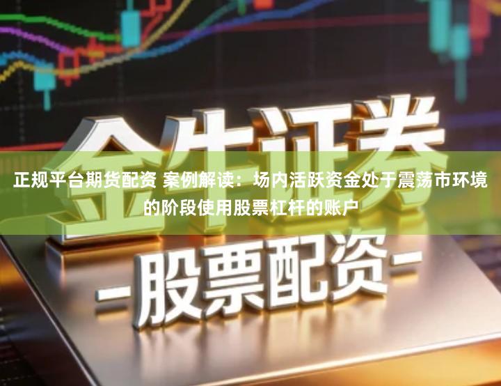 正规平台期货配资 案例解读：场内活跃资金处于震荡市环境的阶段使用股票杠杆的账户