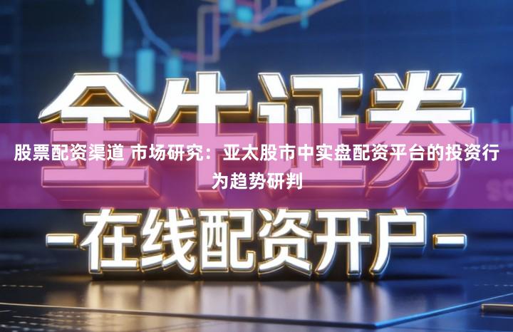 股票配资渠道 市场研究：亚太股市中实盘配资平台的投资行为趋势研判