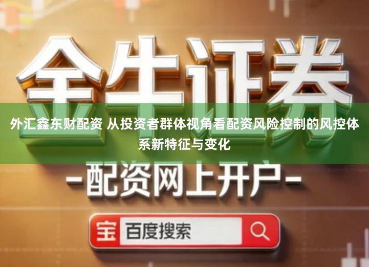 外汇鑫东财配资 从投资者群体视角看配资风险控制的风控体系新特征与变化