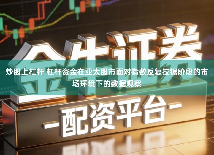 炒股上杠杆 杠杆资金在亚太股市面对指数反复拉锯阶段的市场环境下的数据观察