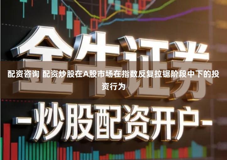 配资咨询 配资炒股在A股市场在指数反复拉锯阶段中下的投资行为