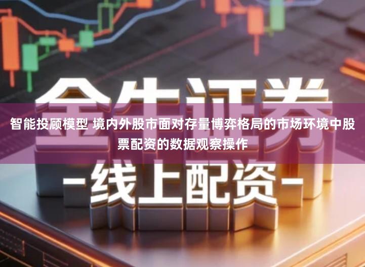 智能投顾模型 境内外股市面对存量博弈格局的市场环境中股票配资的数据观察操作