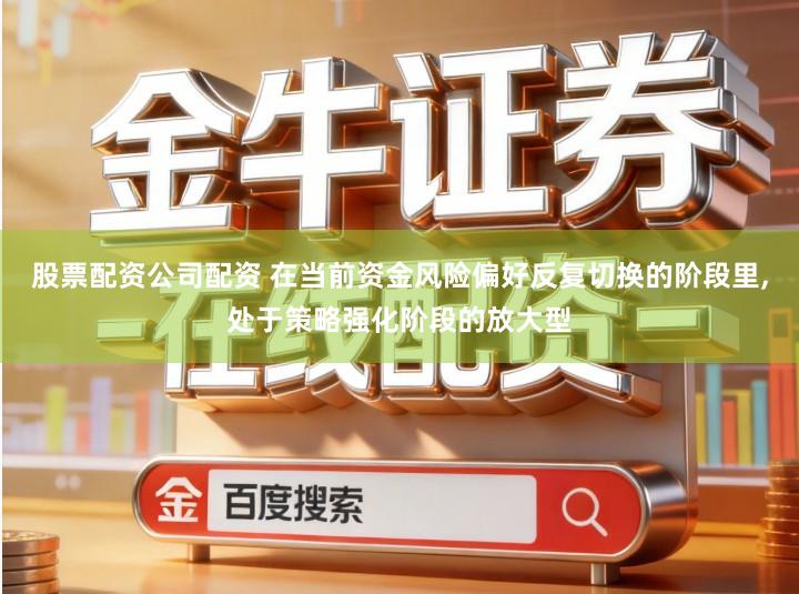 股票配资公司配资 在当前资金风险偏好反复切换的阶段里,处于策略强化阶段的放大型