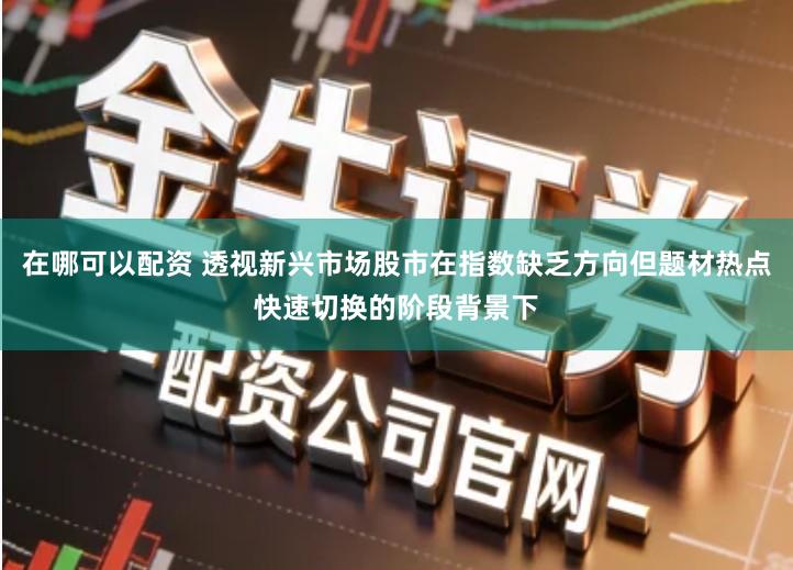 在哪可以配资 透视新兴市场股市在指数缺乏方向但题材热点快速切换的阶段背景下